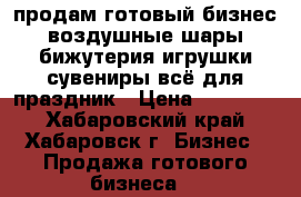 продам готовый бизнес,воздушные шары,бижутерия,игрушки,сувениры,всё для праздник › Цена ­ 250 000 - Хабаровский край, Хабаровск г. Бизнес » Продажа готового бизнеса   